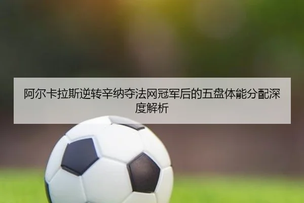 阿尔卡拉斯逆转辛纳夺法网冠军后的五盘体能分配深度解析